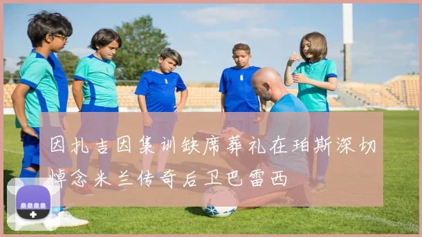 因扎吉因集训缺席葬礼在珀斯深切悼念米兰传奇后卫巴雷西